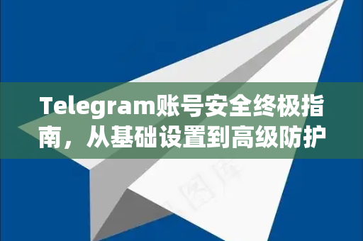 Telegram账号安全终极指南，从基础设置到高级防护的完整策略