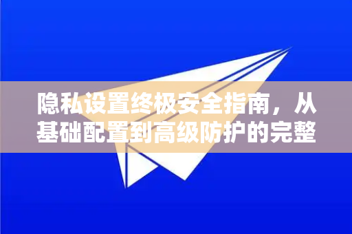 隐私设置终极安全指南，从基础配置到高级防护的完整策略-第1张图片-Telegram官网-纸飞机官网下载-多平台官方版本