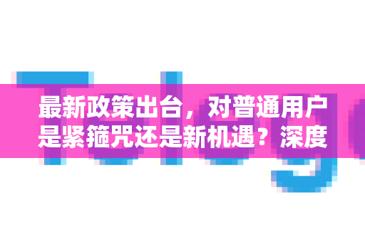 最新政策出台，对普通用户是紧箍咒还是新机遇？深度解析影响与应对策略-第1张图片-Telegram官网-纸飞机官网下载-多平台官方版本