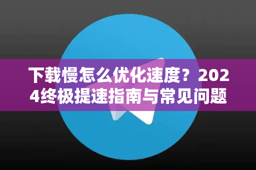 下载慢怎么优化速度？2024终极提速指南与常见问题全解-第1张图片-Telegram官网-纸飞机官网下载-多平台官方版本