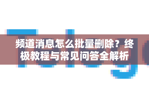 频道消息怎么批量删除？终极教程与常见问答全解析-第1张图片-Telegram官网-纸飞机官网下载-多平台官方版本