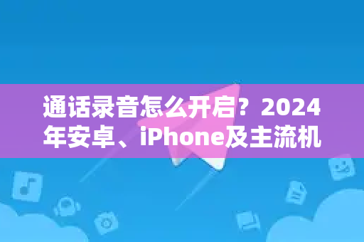 通话录音怎么开启？2024年安卓、iPhone及主流机型全攻略-第1张图片-Telegram官网-纸飞机官网下载-多平台官方版本