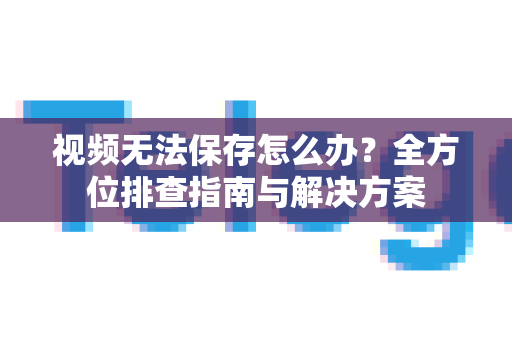 视频无法保存怎么办？全方位排查指南与解决方案